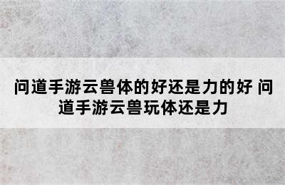 问道手游云兽体的好还是力的好 问道手游云兽玩体还是力